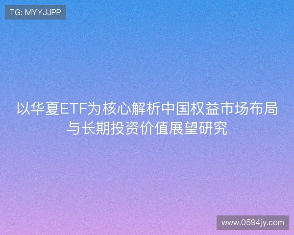 以华夏ETF为核心解析中国权益市场布局与长期投资价值展望研究 以华夏ETF为核心解析中国权益市场布局与长期投资价值展望研究
